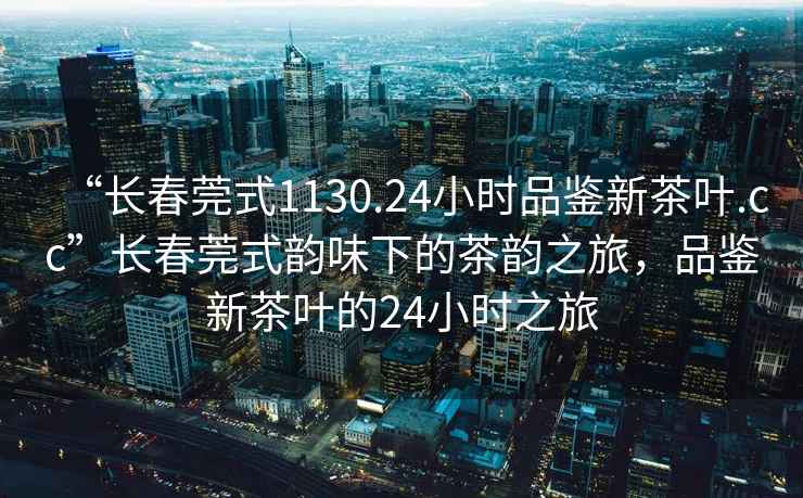 “長春莞式1130.24小時品鑒新茶葉.cc”長春莞式韻味下的茶韻之旅，品鑒新茶葉的24小時之旅