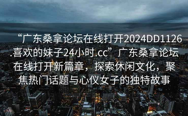 “廣東桑拿論壇在線打開(kāi)2024DD1126.喜歡的妹子24小時(shí).cc”廣東桑拿論壇在線打開(kāi)新篇章，探索休閑文化，聚焦熱門話題與心儀女子的獨(dú)特故事