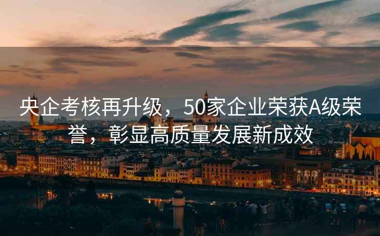 央企考核再升級(jí)，50家企業(yè)榮獲A級(jí)榮譽(yù)，彰顯高質(zhì)量發(fā)展新成效