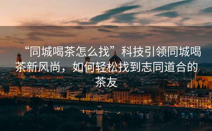 “同城喝茶怎么找”科技引領(lǐng)同城喝茶新風(fēng)尚，如何輕松找到志同道合的茶友
