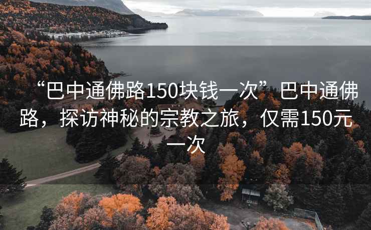 “巴中通佛路150塊錢一次”巴中通佛路，探訪神秘的宗教之旅，僅需150元一次