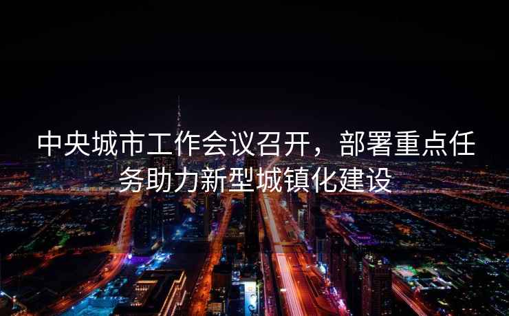 中央城市工作會(huì)議召開，部署重點(diǎn)任務(wù)助力新型城鎮(zhèn)化建設(shè)