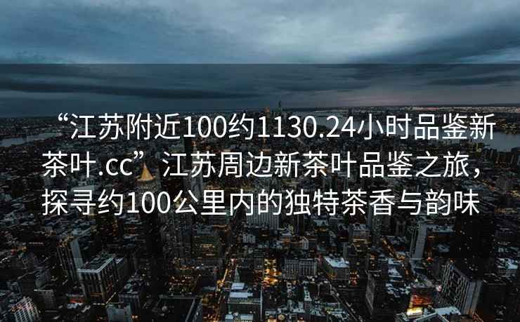 “江蘇附近100約1130.24小時品鑒新茶葉.cc”江蘇周邊新茶葉品鑒之旅，探尋約100公里內(nèi)的獨特茶香與韻味