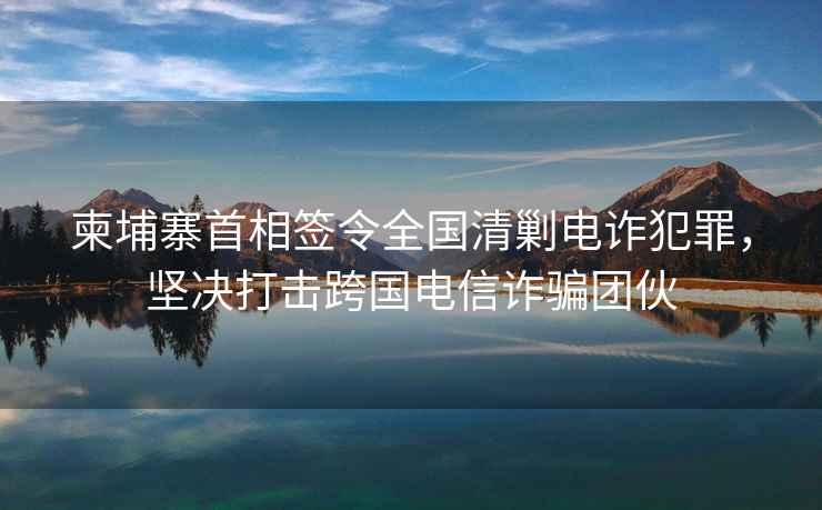 柬埔寨首相簽令全國清剿電詐犯罪，堅決打擊跨國電信詐騙團伙