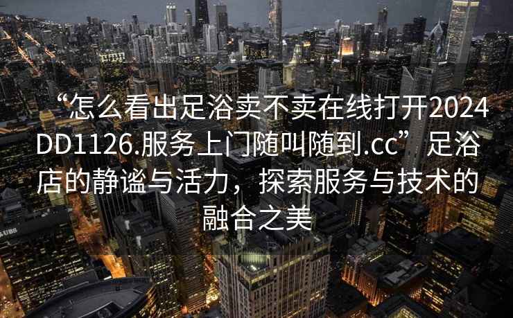 “怎么看出足浴賣不賣在線打開2024DD1126.服務上門隨叫隨到.cc”足浴店的靜謐與活力，探索服務與技術的融合之美