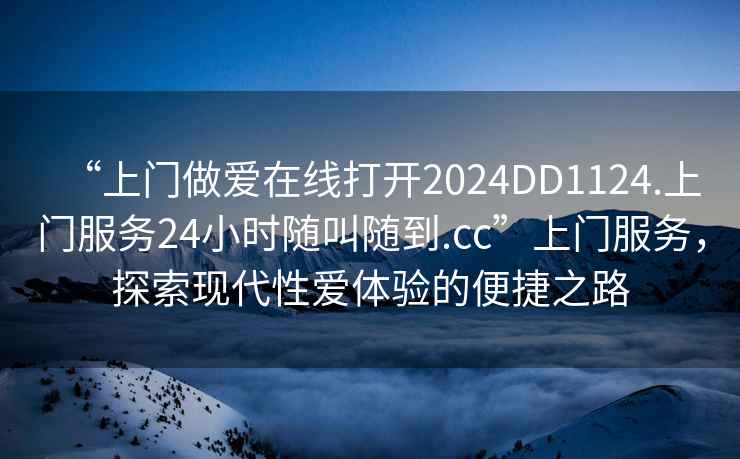 “上門做愛在線打開2024DD1124.上門服務(wù)24小時隨叫隨到.cc”上門服務(wù)，探索現(xiàn)代性愛體驗的便捷之路