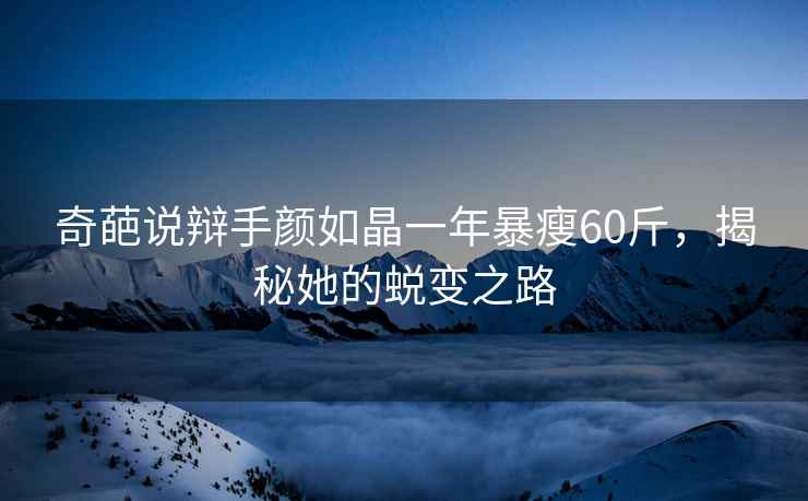 奇葩說辯手顏如晶一年暴瘦60斤，揭秘她的蛻變之路