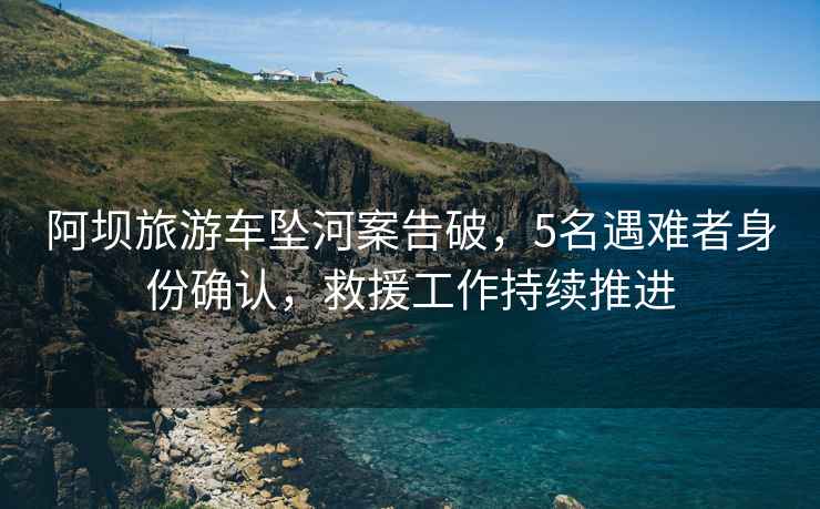 阿壩旅游車墜河案告破，5名遇難者身份確認(rèn)，救援工作持續(xù)推進(jìn)