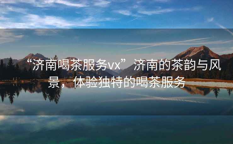 “濟南喝茶服務vx”濟南的茶韻與風景，體驗獨特的喝茶服務