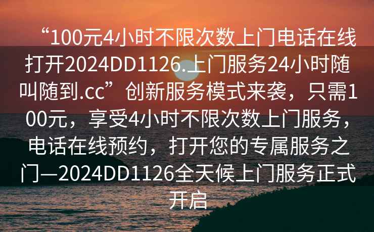 “100元4小時(shí)不限次數(shù)上門電話在線打開2024DD1126.上門服務(wù)24小時(shí)隨叫隨到.cc”創(chuàng)新服務(wù)模式來襲，只需100元，享受4小時(shí)不限次數(shù)上門服務(wù)，電話在線預(yù)約，打開您的專屬服務(wù)之門—2024DD1126全天候上門服務(wù)正式開啟