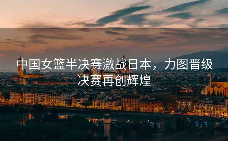 中國女籃半決賽激戰(zhàn)日本，力圖晉級決賽再創(chuàng)輝煌