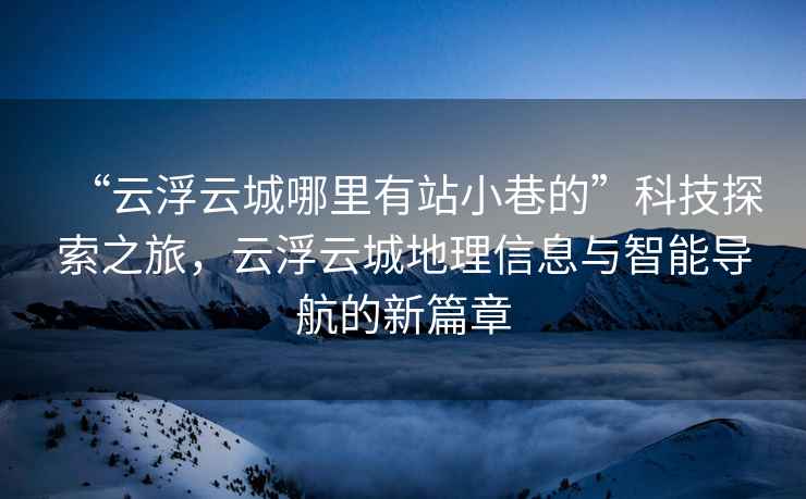 “云浮云城哪里有站小巷的”科技探索之旅，云浮云城地理信息與智能導(dǎo)航的新篇章