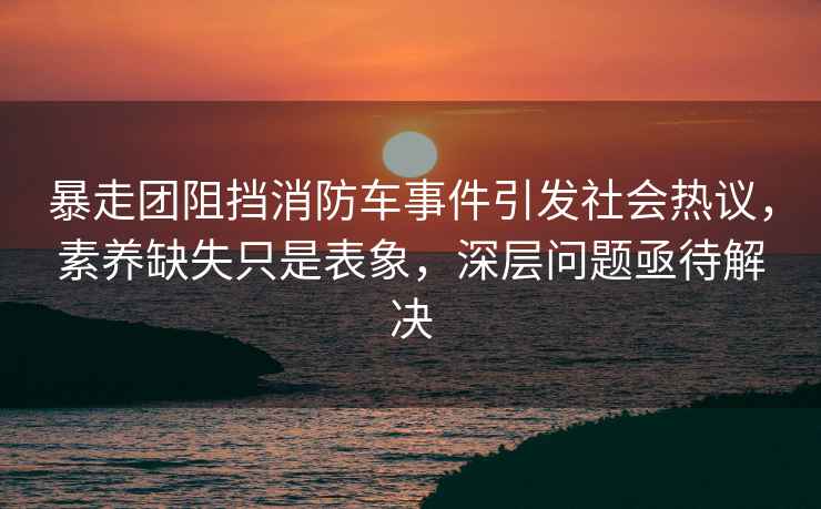 暴走團(tuán)阻擋消防車事件引發(fā)社會(huì)熱議，素養(yǎng)缺失只是表象，深層問題亟待解決