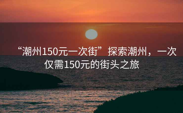 “潮州150元一次街”探索潮州，一次僅需150元的街頭之旅