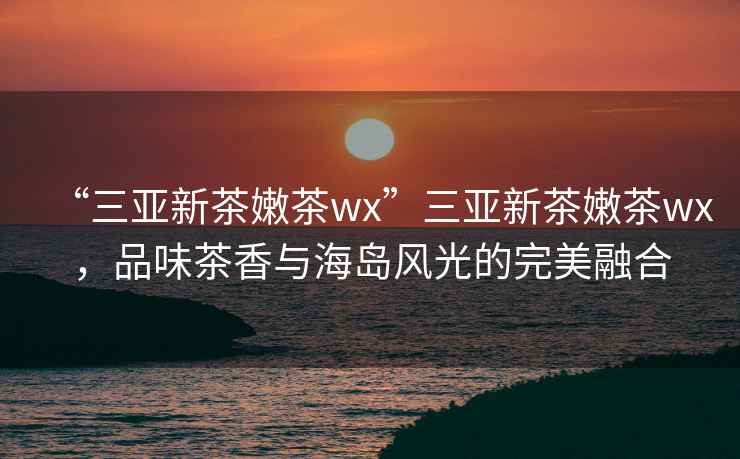 “三亞新茶嫩茶wx”三亞新茶嫩茶wx，品味茶香與海島風光的完美融合