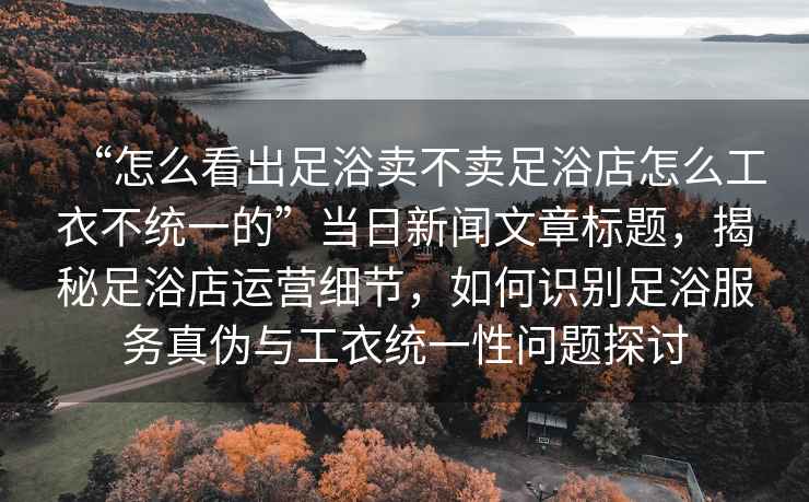 “怎么看出足浴賣不賣足浴店怎么工衣不統(tǒng)一的”當日新聞文章標題，揭秘足浴店運營細節(jié)，如何識別足浴服務(wù)真?zhèn)闻c工衣統(tǒng)一性問題探討