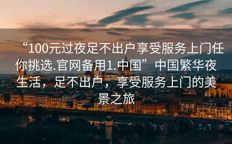 “100元過夜足不出戶享受服務(wù)上門任你挑選.官網(wǎng)備用1.中國”中國繁華夜生活，足不出戶，享受服務(wù)上門的美景之旅