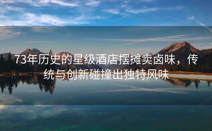 73年歷史的星級(jí)酒店擺攤賣鹵味，傳統(tǒng)與創(chuàng)新碰撞出獨(dú)特風(fēng)味