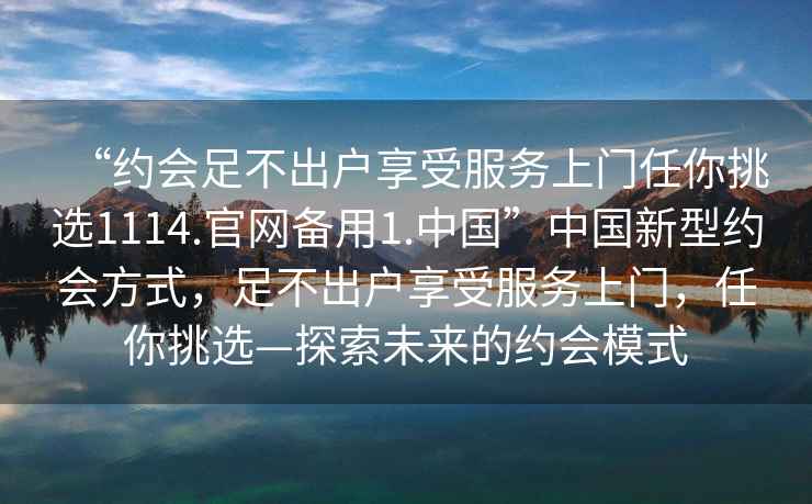 “約會足不出戶享受服務(wù)上門任你挑選1114.官網(wǎng)備用1.中國”中國新型約會方式，足不出戶享受服務(wù)上門，任你挑選—探索未來的約會模式
