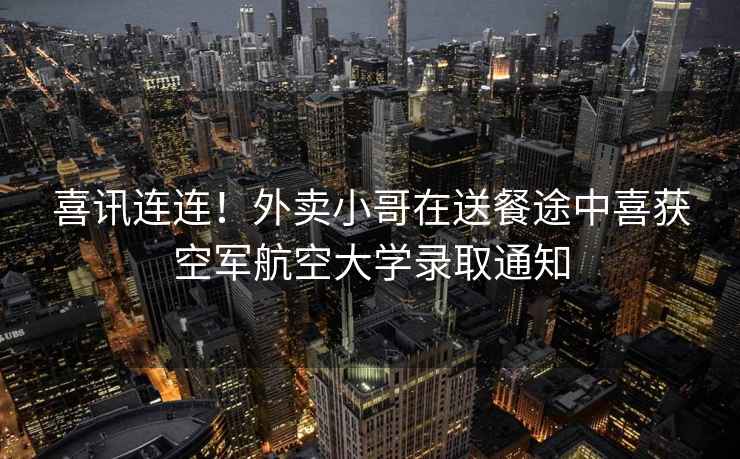 喜訊連連！外賣小哥在送餐途中喜獲空軍航空大學錄取通知