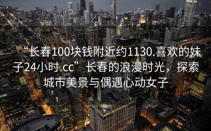 “長春100塊錢附近約1130.喜歡的妹子24小時.cc”長春的浪漫時光，探索城市美景與偶遇心動女子