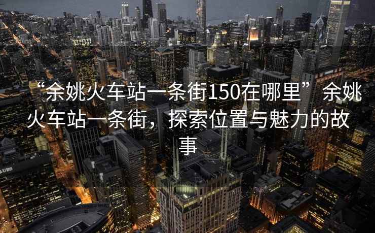 “余姚火車站一條街150在哪里”余姚火車站一條街，探索位置與魅力的故事