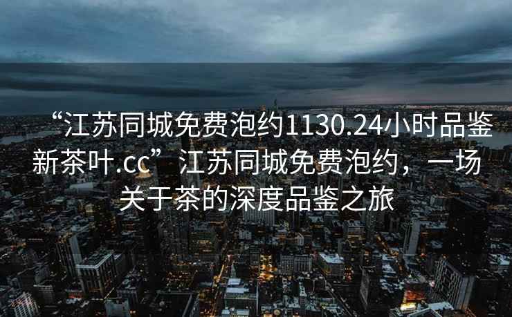 “江蘇同城免費(fèi)泡約1130.24小時(shí)品鑒新茶葉.cc”江蘇同城免費(fèi)泡約，一場(chǎng)關(guān)于茶的深度品鑒之旅