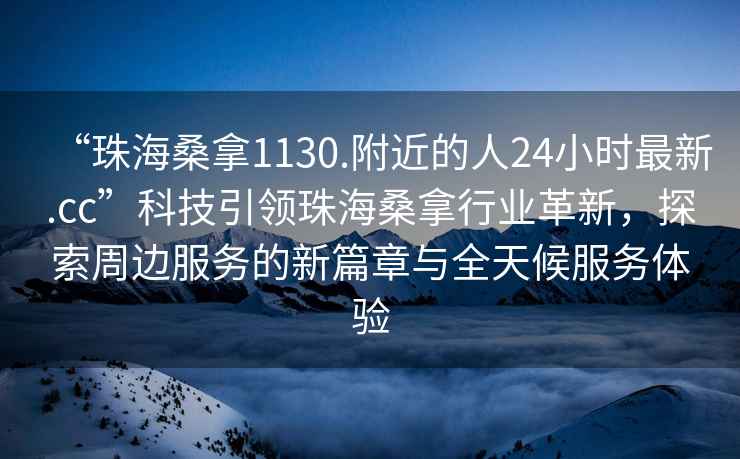 “珠海桑拿1130.附近的人24小時最新.cc”科技引領(lǐng)珠海桑拿行業(yè)革新，探索周邊服務(wù)的新篇章與全天候服務(wù)體驗