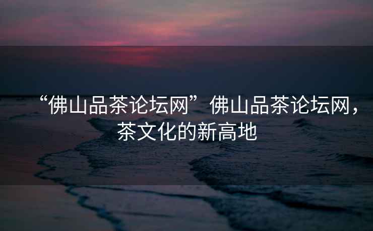 “佛山品茶論壇網(wǎng)”佛山品茶論壇網(wǎng)，茶文化的新高地