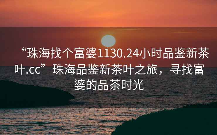 “珠海找個富婆1130.24小時品鑒新茶葉.cc”珠海品鑒新茶葉之旅，尋找富婆的品茶時光