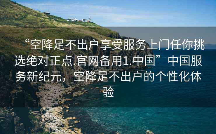 “空降足不出戶享受服務(wù)上門任你挑選絕對正點(diǎn).官網(wǎng)備用1.中國”中國服務(wù)新紀(jì)元，空降足不出戶的個(gè)性化體驗(yàn)