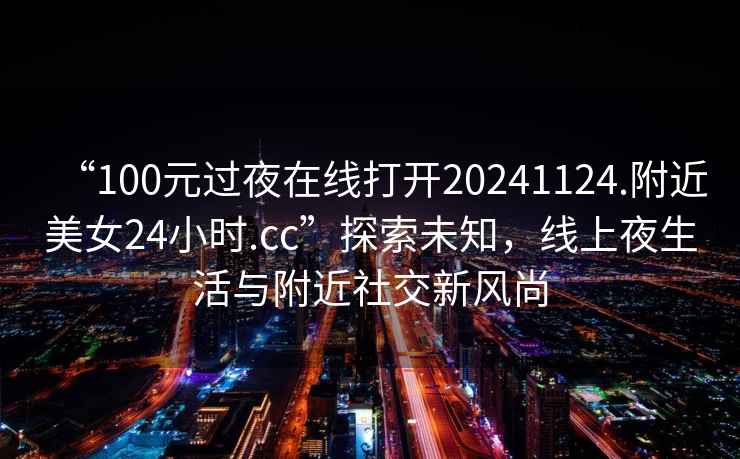 “100元過夜在線打開20241124.附近美女24小時(shí).cc”探索未知，線上夜生活與附近社交新風(fēng)尚