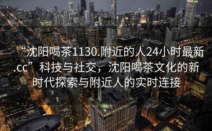 “沈陽喝茶1130.附近的人24小時最新.cc”科技與社交，沈陽喝茶文化的新時代探索與附近人的實時連接