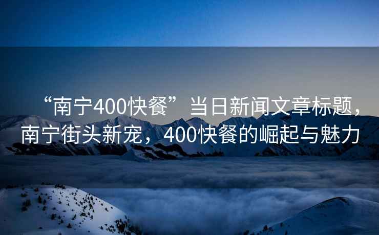 “南寧400快餐”當(dāng)日新聞文章標(biāo)題，南寧街頭新寵，400快餐的崛起與魅力
