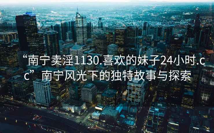 “南寧賣(mài)淫1130.喜歡的妹子24小時(shí).cc”南寧風(fēng)光下的獨(dú)特故事與探索