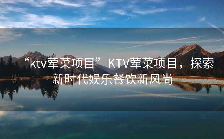 “ktv葷菜項(xiàng)目”KTV葷菜項(xiàng)目，探索新時(shí)代娛樂餐飲新風(fēng)尚