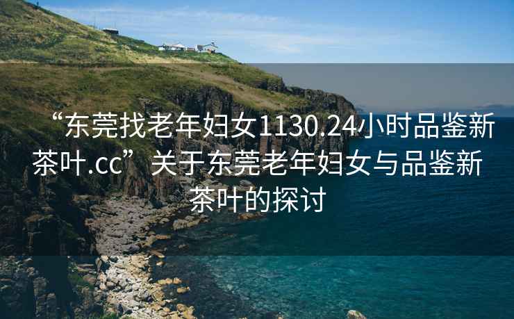 “東莞找老年婦女1130.24小時(shí)品鑒新茶葉.cc”關(guān)于東莞老年婦女與品鑒新茶葉的探討