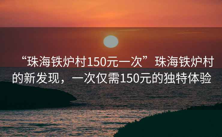 “珠海鐵爐村150元一次”珠海鐵爐村的新發(fā)現(xiàn)，一次僅需150元的獨特體驗