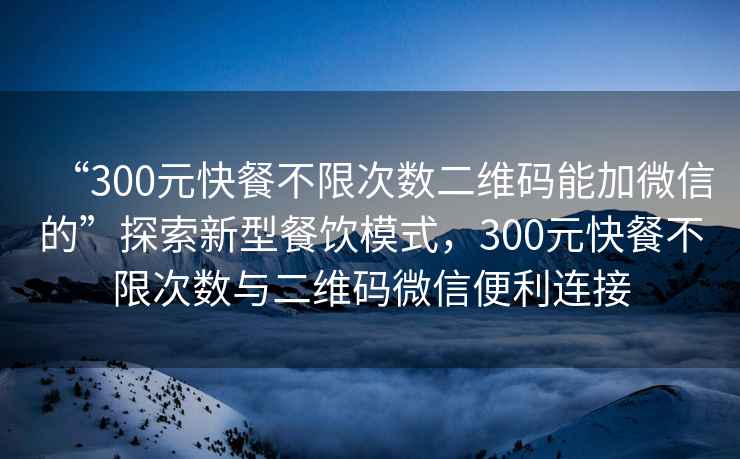 “300元快餐不限次數(shù)二維碼能加微信的”探索新型餐飲模式，300元快餐不限次數(shù)與二維碼微信便利連接