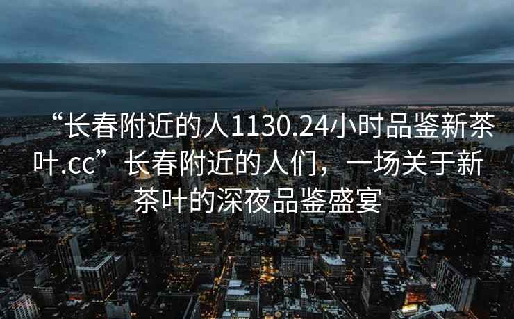 “長春附近的人1130.24小時(shí)品鑒新茶葉.cc”長春附近的人們，一場關(guān)于新茶葉的深夜品鑒盛宴