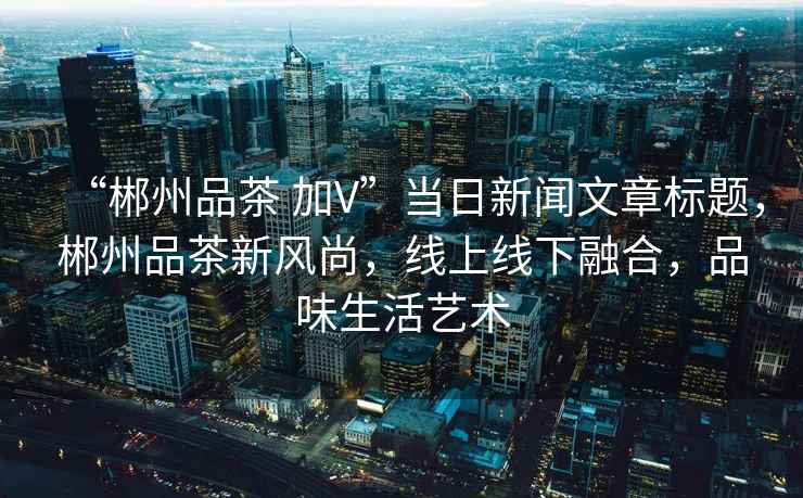 “郴州品茶 加V”當(dāng)日新聞文章標(biāo)題，郴州品茶新風(fēng)尚，線上線下融合，品味生活藝術(shù)