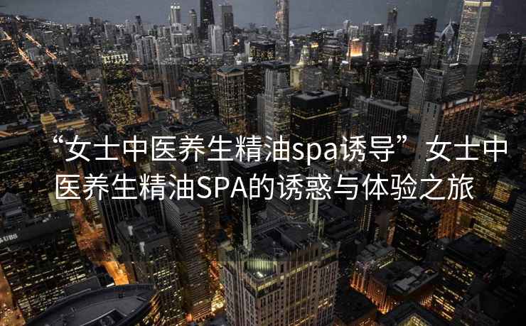 “女士中醫(yī)養(yǎng)生精油spa誘導”女士中醫(yī)養(yǎng)生精油SPA的誘惑與體驗之旅