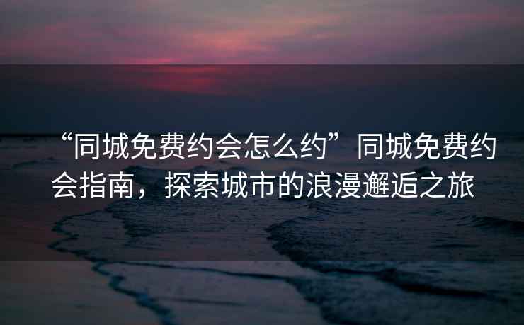 “同城免費約會怎么約”同城免費約會指南，探索城市的浪漫邂逅之旅