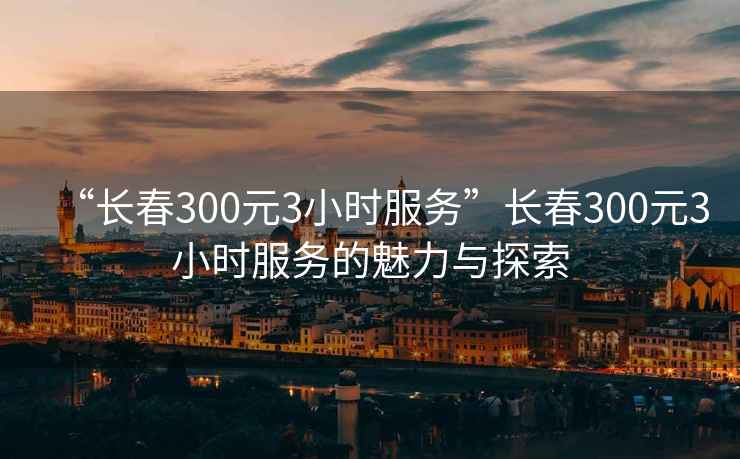 “長春300元3小時(shí)服務(wù)”長春300元3小時(shí)服務(wù)的魅力與探索
