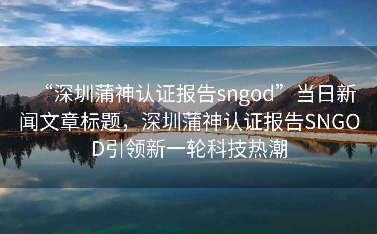 “深圳蒲神認(rèn)證報告sngod”當(dāng)日新聞文章標(biāo)題，深圳蒲神認(rèn)證報告SNGOD引領(lǐng)新一輪科技熱潮