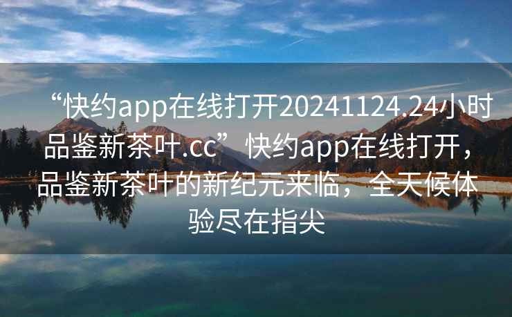 “快約app在線打開20241124.24小時品鑒新茶葉.cc”快約app在線打開，品鑒新茶葉的新紀元來臨，全天候體驗盡在指尖