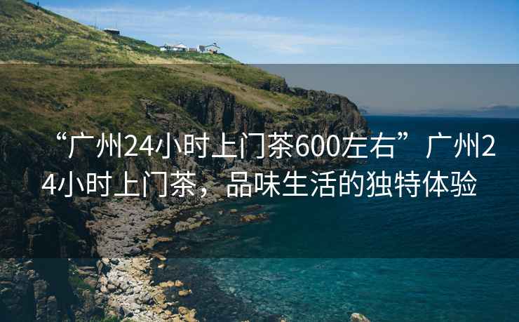 “廣州24小時(shí)上門茶600左右”廣州24小時(shí)上門茶，品味生活的獨(dú)特體驗(yàn)