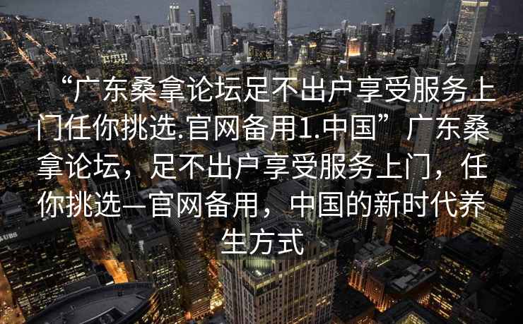 “廣東桑拿論壇足不出戶享受服務(wù)上門任你挑選.官網(wǎng)備用1.中國”廣東桑拿論壇，足不出戶享受服務(wù)上門，任你挑選—官網(wǎng)備用，中國的新時代養(yǎng)生方式