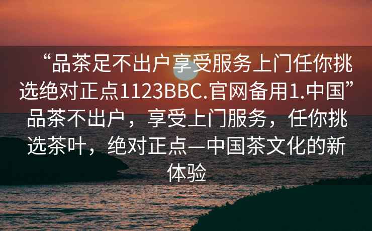 “品茶足不出戶享受服務上門任你挑選絕對正點1123BBC.官網(wǎng)備用1.中國”品茶不出戶，享受上門服務，任你挑選茶葉，絕對正點—中國茶文化的新體驗