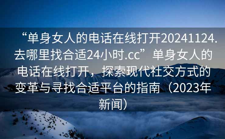 “單身女人的電話在線打開20241124.去哪里找合適24小時.cc”單身女人的電話在線打開，探索現(xiàn)代社交方式的變革與尋找合適平臺的指南（2023年新聞）